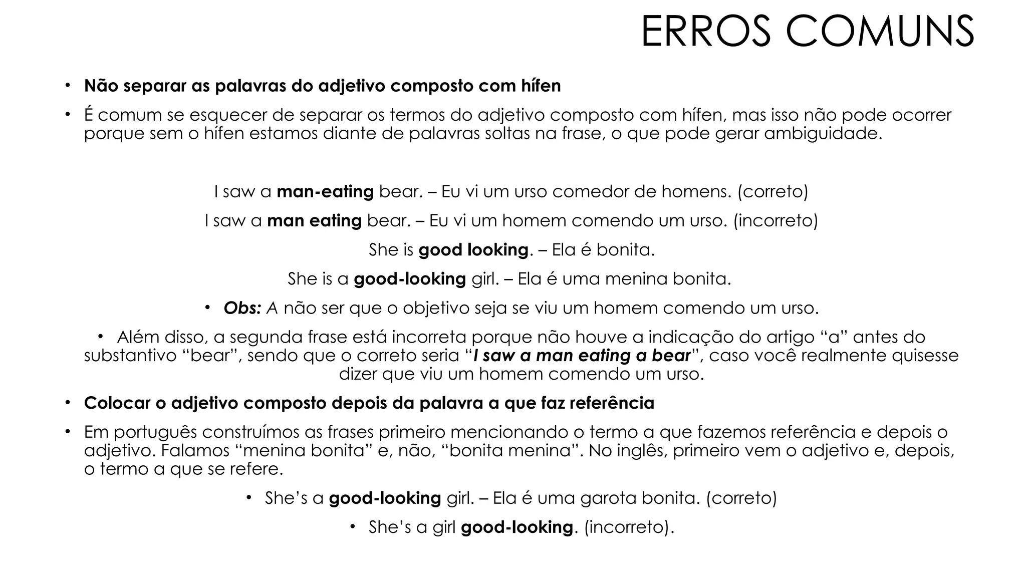 ERROS COMUNS
• Não separar as palavras do adjetivo composto com hífen
• É comum se esquecer de separar os termos do adjetivo composto com hífen, mas isso não pode ocorrer
porque sem o hífen estamos diante de palavras soltas na frase, o que pode gerar ambiguidade.
I saw a man-eating bear. – Eu vi um urso comedor de homens. (correto)
I saw a man eating bear. – Eu vi um homem comendo um urso. (incorreto)
She is good looking. – Ela é bonita.
She is a good-looking girl. – Ela é uma menina bonita.
• Obs: A não ser que o objetivo seja se viu um homem comendo um urso.
• Além disso, a segunda frase está incorreta porque não houve a indicação do artigo “a” antes do
substantivo “bear”, sendo que o correto seria “I saw a man eating a bear”, caso você realmente quisesse
dizer que viu um homem comendo um urso.
• Colocar o adjetivo composto depois da palavra a que faz referência
• Em português construímos as frases primeiro mencionando o termo a que fazemos referência e depois o
adjetivo. Falamos “menina bonita” e, não, “bonita menina”. No inglês, primeiro vem o adjetivo e, depois,
o termo a que se refere.
• She’s a good-looking girl. – Ela é uma garota bonita. (correto)
• She’s a girl good-looking. (incorreto).
 