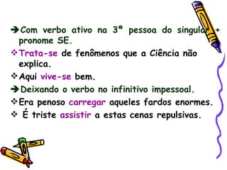  Com verbo ativo na 3ª pessoa do singular + pronome SE. Trata-se  de fenômenos que a Ciência não explica. Aqui  vive-se  bem.  Deixando o verbo no infinitivo impessoal. Era penoso  carregar  aqueles fardos enormes. É triste   assistir  a estas cenas repulsivas. 