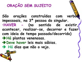 ORAÇÃO SEM SUJEITO São orações construídas com verbos impessoais, na 3ª pessoa do singular. HAVER -  (no sentido de existir, acontecer, realizar-se, decorrer e fazer com ideia de tempo passado/decorrido)  Há  plantas venenosas.  Deve haver  leis mais sábias.    Há  dias que não o vejo. 