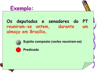 Exemplo: Os deputados e senadores do PT  reuniram-se ontem,  durante  um almoço em Brasília .   Sujeito composto (verbo  reuniram-se ) Predicado  