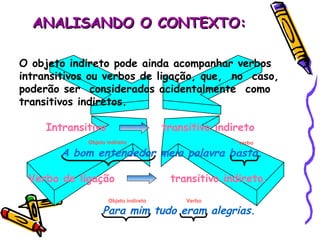ANALISANDO O CONTEXTO: O objeto indireto pode ainda acompanhar verbos intransitivos ou verbos de ligação, que,  no  caso, poderão ser  considerados acidentalmente  como transitivos indiretos. Intransitivo   transitivo indireto A bom entendedor meia palavra basta. Verbo de ligação  transitivo indireto. Para mim tudo eram alegrias. Objeto indireto verbo Verbo  Objeto indireto 