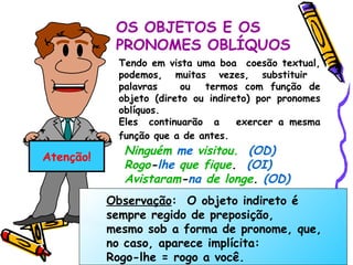 Atenção! OS OBJETOS E OS  PRONOMES OBLÍQUOS Tendo em vista uma boa  coesão textual, podemos, muitas vezes, substituir  palavras  ou  termos com função de objeto (direto ou indireto) por pronomes oblíquos. Eles  continuarão  a  exercer a mesma função que a de antes.   Ninguém   me   visitou.   (OD) Rogo - lhe   que fique .  (OI) Avistaram - na   de longe .  (OD) Observação :  O objeto indireto é sempre regido de preposição, mesmo sob a forma de pronome, que, no caso, aparece implícita: Rogo- lhe  = rogo  a você . 
