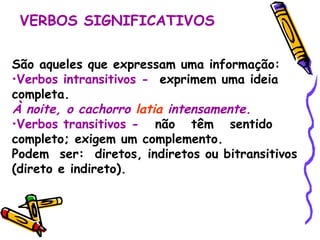 VERBOS SIGNIFICATIVOS São aqueles que expressam uma informação: Verbos intransitivos -   exprimem uma ideia completa. À noite, o cachorro   latia   intensamente. Verbos transitivos -   não  têm  sentido  completo; exigem um complemento.  Podem  ser:  diretos, indiretos ou bitransitivos (direto e indireto). 