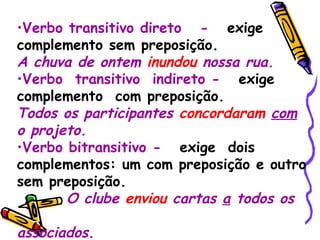 Verbo transitivo direto  -   exige complemento sem preposição. A chuva de ontem  inundou  nossa rua. Verbo  transitivo  indireto -   exige  complemento  com preposição. Todos os participantes  concordaram   com  o projeto. Verbo bitransitivo -   exige  dois complementos: um com preposição e outro sem preposição. O clube  enviou  cartas  a  todos os  associados. 