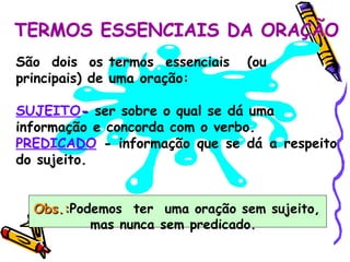TERMOS ESSENCIAIS DA ORAÇÃO São  dois  os termos  essenciais  (ou principais) de uma oração: SUJEITO -  ser sobre o qual se dá uma informação e concorda com o verbo. PREDICADO  -  informação que se dá a respeito do sujeito. Obs.: Podemos  ter  uma oração sem sujeito, mas nunca sem predicado.   