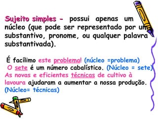 Sujeito simples -   possui  apenas  um  núcleo (que pode ser representado por um substantivo, pronome, ou qualquer palavra substantivada). É facílimo  este  problema !   (núcleo =problema) O  sete  é um número cabalístico.  (Núcleo = sete) As novas e eficientes  técnicas  de cultivo à lavoura  ajudaram a aumentar a nossa produção.  (Núcleo= técnicas) 