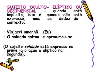 SUJEITO OCULTO- ELÍPTICO OU DESINENCIAL  -  quando está implícito, isto é, quando não está expresso,  mas  se  deduz do  contexto. Viajarei amanhã.  (Eu) O soldado saltou  e aproximou-se. (O sujeito  soldado  está expresso na primeira oração e elíptico na segunda). 
