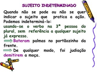 SUJEITO INDETERMINADO Quando não se pode ou não se quer indicar o sujeito que  pratica a ação. Podemos indeterminá-lo: usando-se o verbo na 3ª pessoa do plural, sem  referência a qualquer sujeito já expresso. Bateram  palmas no portãozinho da frente. De qualquer modo, foi judiação  demitirem  a moça. 