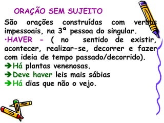 ORAÇÃO SEM SUJEITO São orações construídas com verbos impessoais, na 3ª pessoa do singular. HAVER -  (   no  sentido de existir, acontecer, realizar-se, decorrer e fazer com ideia de tempo passado/decorrido).  Há  plantas venenosas.  Deve haver  leis mais sábias  Há  dias que não o vejo. 