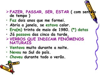 FAZER, PASSAR, SER, ESTAR  ( com sentido de tempo ) Faz  dois anos que me formei. Abria a janela, se  estava  calor. Era(m)  trinta de maio de 1980.  (*) datas Já  passava  das cinco da tarde. VERBOS QUE INDICAM FENÔMENOS NATURAIS Ventava  muito durante a noite.  Nevou  no Sul do país. Choveu  durante todo o verão. 
