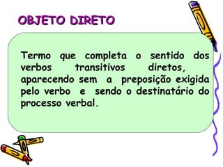 OBJETO DIRETO Termo que completa o sentido dos verbos transitivos diretos,  aparecendo sem  a  preposição exigida pelo verbo  e  sendo o destinatário do processo verbal. 