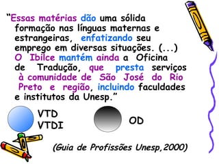 “ Essas matérias   dão   uma sólida formação  nas línguas maternas e estrangeiras,  enfatizando   seu emprego  em diversas situações. (...)  O  Ibilce   mantém   ainda   a  Oficina  de  Tradução ,  que   presta   serviços  à comunidade de  São  José  do  Rio  Preto  e  região ,  incluindo   faculdades e institutos da Unesp .”   (Guia de Profissões Unesp,2000) VTD VTDI OD 