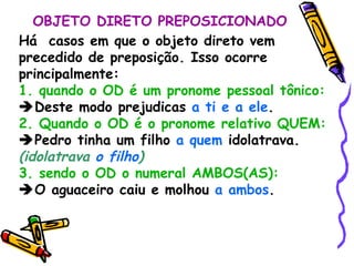OBJETO DIRETO PREPOSICIONADO Há  casos em que o objeto direto vem precedido de preposição. Isso ocorre principalmente: 1. quando o OD é um pronome pessoal tônico:  Deste modo prejudicas  a ti e a ele . 2. Quando o OD é o pronome relativo QUEM:  Pedro tinha um filho  a quem  idolatrava.  (idolatrava  o filho ) 3. sendo o OD o numeral AMBOS(AS):  O aguaceiro caiu e molhou  a ambos . 