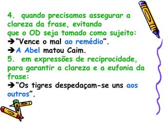4.  quando precisamos assegurar a clareza da frase, evitando que o OD seja tomado como sujeito:  “ Vence o mal  ao remédio ”.  A Abel  matou Caim. 5.  em expressões de reciprocidade, para garantir a clareza e a eufonia da frase:  “ Os tigres despedaçam-se uns  aos outros ”. 