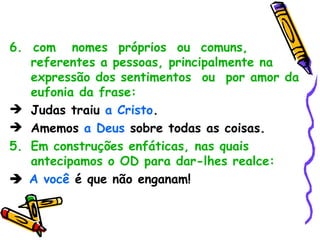 6.  com  nomes  próprios  ou  comuns,  referentes a pessoas, principalmente na expressão dos sentimentos  ou  por amor da eufonia da frase: Judas traiu  a Cristo . Amemos  a Deus  sobre todas as coisas. Em construções enfáticas, nas quais antecipamos o OD para dar-lhes realce:    A você  é que não enganam! 
