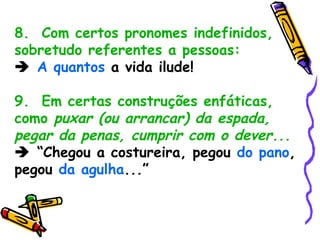 8.  Com certos pronomes indefinidos, sobretudo referentes a pessoas:    A quantos  a vida ilude! 9.  Em certas construções enfáticas, como  puxar (ou arrancar) da espada, pegar da penas, cumprir com o dever...    “ Chegou a costureira, pegou  do pano , pegou  da agulha ...” 