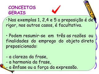 CONCEITOS GERAIS Nos exemplos 1, 2,4 e 5 a preposição é de rigor, nos outros casos, é facultativa. Podem resumir-se  em  três as razões  ou  finalidades  do  emprego  do  objeto direto  preposicionado: - a clareza da frase, - a harmonia da frase, - a ênfase ou a força da expressão. 