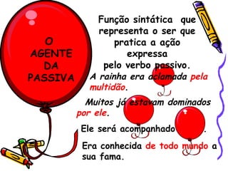 O  AGENTE DA PASSIVA Função sintática  que representa o ser que pratica a ação expressa pelo verbo passivo. A rainha era aclamada  pela multidão . Muitos já estavam dominados  por ele . Ele será acompanhado  por ti . Era conhecida  de todo mundo  a sua fama. 