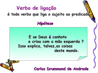 é todo verbo que liga o sujeito ao predicado. Hipótese   E se Deus  é  canhoto e criou com a mão esquerda ? Isso explica, talvez,as coisas  deste mundo. Carlos Drummond de Andrade Verbo de ligação 