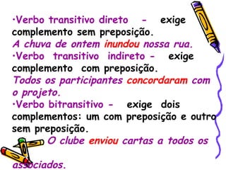 Verbo transitivo direto  -   exige complemento sem preposição. A chuva de ontem  inundou  nossa rua. Verbo  transitivo  indireto -   exige  complemento  com preposição. Todos os participantes  concordaram  com o projeto. Verbo bitransitivo -   exige  dois complementos: um com preposição e outro sem preposição. O clube  enviou  cartas a todos os  associados. 