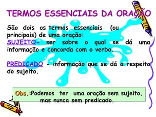 TERMOS ESSENCIAIS DA ORAÇÃO São  dois  os termos  essenciais  (ou principais) de uma oração: SUJEITO -  ser sobre o qual se dá uma informação e concorda com o verbo. PREDICADO  -  informação que se dá a respeito do sujeito. Obs.: Podemos  ter  uma oração sem sujeito, mas nunca sem predicado.   