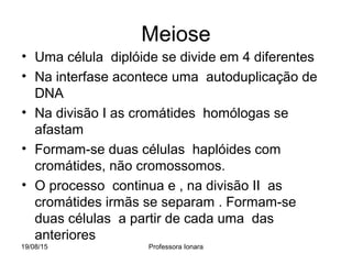 19/08/15 Professora Ionara
Meiose
• Uma célula diplóide se divide em 4 diferentes
• Na interfase acontece uma autoduplicação de
DNA
• Na divisão I as cromátides homólogas se
afastam
• Formam-se duas células haplóides com
cromátides, não cromossomos.
• O processo continua e , na divisão II as
cromátides irmãs se separam . Formam-se
duas células a partir de cada uma das
anteriores
 