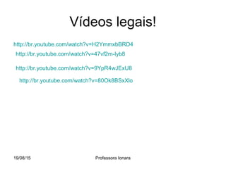 19/08/15 Professora Ionara
Vídeos legais!
http://br.youtube.com/watch?v=H2YmmxbBRD4
http://br.youtube.com/watch?v=47vf2m-Iyb8
http://br.youtube.com/watch?v=80Ok8BSxXlo
http://br.youtube.com/watch?v=9YpR4wJExU8
 