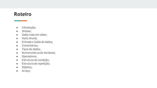 Roteiro
● Introdução;
● Sintaxe;
● Saiba mais em vídeo;
● Hello World;
● Entrada e Saída de dados;
● Comentários;
● Tipos de dados;
● Nomenclatura de Variáveis;
● Operadores;
● Estrutura de condição;
● Estrutura de repetição;
● Objetos;
● Arrays;
 