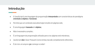 Introdução
● O JavaScript é uma linguagem de programação interpretada com características de paradigma
orientadoaobjetos e funcional;
● Permite que um conteúdo executável seja incluído em páginas web;
● É uma linguagem baseadaem objetos;
● Não é necessário compilar;
● É um linguagem de programação utilizada para criar páginas web interativas;
● JavaScript nãoé Java! Possuem nome similar,mas são completamente diferentes;
● É só criar um arquivo .jse começar a codar!
 