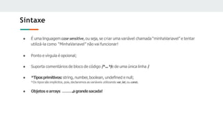 Sintaxe
● É uma linguagem casesensitive,ou seja, se criar uma variável chamada “minhaVariavel” e tentar
utilizá-la como “MinhaVariavel” não vai funcionar!
● Ponto e vírgula é opcional;
● Suporta comentários de bloco de código /
*...*
/
e de uma única linha /
● *Tiposprimitivos:string, number, boolean, undeﬁned e null;
*Os tipos são implícitos, pois, declaramos as variáveis utilizando var,let,ou const.
● Objetos earrays agrandesacada!
 