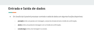 Entrada e Saída de dados
● Em JavaScript é possível processar a entrada e saída de dados com algumas funções disponíveis:
○ prompt():emite uma janela com mensagem, campo de entrada de texto e botão de conﬁrmação;
○ alert():emite uma janela de mensagem com um botão de conﬁrmação;
○ console.log():emite uma mensagem no console.
 