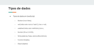 Tipos de dados
● Tipos de dados em JavaScript:
○ Boolean (true e false);
○ null(indica valor nulo ou “vazio”);//var a =null;
○ undeﬁned (indica valor indeﬁnido);//var a;
○ Number (50 ou 3.14159);
○ String (palavras, frases, valores alfanuméricos);
○ Function (funções);
○ Object (objetos)
 