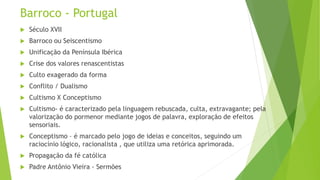 Barroco - Portugal
 Século XVII
 Barroco ou Seiscentismo
 Unificação da Península Ibérica
 Crise dos valores renascentistas
 Culto exagerado da forma
 Conflito / Dualismo
 Cultismo X Conceptismo
 Cultismo- é caracterizado pela linguagem rebuscada, culta, extravagante; pela
valorização do pormenor mediante jogos de palavra, exploração de efeitos
sensoriais.
 Conceptismo – é marcado pelo jogo de ideias e conceitos, seguindo um
raciocínio lógico, racionalista , que utiliza uma retórica aprimorada.
 Propagação da fé católica
 Padre Antônio Vieira - Sermões
 