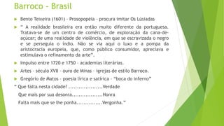 Barroco - Brasil
 Bento Teixeira (1601) – Prosopopéia – procura imitar Os Lúsiadas
 “ A realidade brasileira era então muito diferente da portuguesa.
Tratava-se de um centro de comércio, de exploração da cana-de-
açúcar; de uma realidade de violência, em que se escravizada o negro
e se perseguia o índio. Não se via aqui o luxo e a pompa da
aristocracia europeia, que, como público consumidor, apreciava e
estimulava o refinamento da arte”.
 Impulso entre 1720 e 1750 – academias literárias.
 Artes – século XVII – ouro de Minas – igrejas de estilo Barroco.
 Gregório de Matos – poesia lírica e satírica – “boca do inferno”
“ Que falta nesta cidade? ....................Verdade
Que mais por sua desonra..................Honra
Falta mais que se lhe ponha...............Vergonha.”
 
