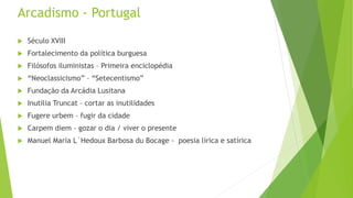 Arcadismo - Portugal
 Século XVIII
 Fortalecimento da política burguesa
 Filósofos iluministas – Primeira enciclopédia
 “Neoclassicismo” – “Setecentismo”
 Fundação da Arcádia Lusitana
 Inutilia Truncat – cortar as inutilidades
 Fugere urbem – fugir da cidade
 Carpem diem – gozar o dia / viver o presente
 Manuel Maria L´Hedoux Barbosa du Bocage - poesia lírica e satírica
 