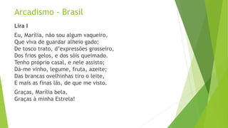 Arcadismo - Brasil
Lira I
Eu, Marília, não sou algum vaqueiro,
Que viva de guardar alheio gado;
De tosco trato, d’expressões grosseiro,
Dos frios gelos, e dos sóis queimado.
Tenho próprio casal, e nele assisto;
Dá-me vinho, legume, fruta, azeite;
Das brancas ovelhinhas tiro o leite,
E mais as finas lãs, de que me visto.
Graças, Marília bela,
Graças à minha Estrela!
 