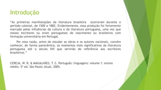 Introdução
“As primeiras manifestações da literatura brasileira ocorreram durante o
período colonial, de 1500 a 1882. Evidentemente, essa produção foi fortemente
marcada pelas influências da cultura e da literatura portuguesa, uma vez que
nossos escritores ou eram portugueses de nascimento ou brasileiros com
formação universitária em Portugal.
Por essa razão, antes de estudar as obras e os autores nacionais, convém
conhecer, de forma panorâmica, os momentos mais significativos da literatura
portuguesa até o século XVI que servirão de referência aos escritores
brasileiros.”
CEREJA, W. R. & MAGALHÃES, T. C. Português: linguagens: volume 1: ensino
médio. 5ª ed. São Paulo: Atual, 2005.
 