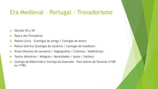 Era Medieval – Portugal - Trovadorismo
 Séculos XII a XV
 Época dos Trovadores
 Poesia Lírica (Cantigas de amigo / Cantigas de amor)
 Poesia Satírica (Cantigas de escárnio / Cantigas de maldizer)
 Prosa (Novelas de cavalaria / Hagiografias / Crônicas / Nobiliários)
 Teatro (Mistérios / Milagres / Moralidades / Autos / Sotties)
 Cantiga da Ribeirinha e Cantiga da Guarvaia – Paio Soares de Taveirós (1189
ou 1198)
 