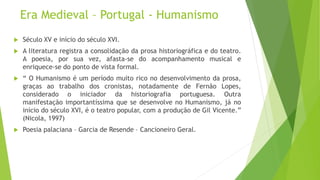 Era Medieval – Portugal - Humanismo
 Século XV e início do século XVI.
 A literatura registra a consolidação da prosa historiográfica e do teatro.
A poesia, por sua vez, afasta-se do acompanhamento musical e
enriquece-se do ponto de vista formal.
 “ O Humanismo é um período muito rico no desenvolvimento da prosa,
graças ao trabalho dos cronistas, notadamente de Fernão Lopes,
considerado o iniciador da historiografia portuguesa. Outra
manifestação importantíssima que se desenvolve no Humanismo, já no
início do século XVI, é o teatro popular, com a produção de Gil Vicente.”
(Nicola, 1997)
 Poesia palaciana – Garcia de Resende – Cancioneiro Geral.
 