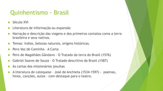 Quinhentismo - Brasil
 Século XVI
 Literatura de informação ou expansão
 Narração e descrição das viagens e dos primeiros contatos coma a terra
brasileira e seus nativos.
 Temas: índios, belezas naturais, origens históricas.
 Pero Vaz de Caminha – A Carta
 Pero de Magalhães Gândavo – O Tratado da terra do Brasil (1576)
 Gabriel Soares de Souza – O Tratado descritivo do Brasil (1587)
 As cartas dos missionários jesuítas
 A literatura de catequese – José de Anchieta (1534-1597) - poemas,
hinos, canções, autos – com destaque para o teatro.
 
