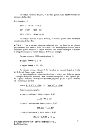 “n” indica o número de zeros, ou melhor, quantas vezes multiplicamos um
número pela base dez.

II. - Quando n < 0

       10-1 = 1 / 101 = 1 / 10 = 0,1

       10-2 = 1 / 102 = 1 / 100 = 0,01

       10-3 = 1 / 103 = 1 / 1.000 = 0,001

      “n” indica o número de casas decimais, ou melhor, quantas vezes dividimos
um número pela base dez.

REGRA 1: Para se escrever números maiores do que 1 na forma de um número
pequeno vezes uma potência de 10, desloca-se a casa decimal para a esquerda, tantos
algarismos quanto desejados. A seguir, multiplica-se o número obtido por 10 elevado
a uma potência igual ao número de casas deslocadas. Exemplo:

       Escrever o número 3.000 em potência de 10.

       1ª opção: 3.000 = 3 x 103

       2ª opção: 3.000 = 30 x 102

        Na primeira opção, o número 10 foi elevado a um expoente 3, pois a vírgula
foi deslocada 3 casas para a esquerda.
        Na segunda opção no entanto, em virtude da vírgula ter sido deslocada apenas
2 casas para a esquerda, a número 10 foi elevado a um expoente 2. Isto significa que,
na 1ª opção o número 3 é multiplicado por 1.000, enquanto que, na 2ª opção o número
30 é multiplicado por 100.

       Assim: 3 x 1.000 = 3.000          e   30 x 100 = 3.000

       Vejamos outros exemplos:

       a) escrever o número 9.600 em potência de 10.

                              9.600 = 96 x 102

       b) escrever o número 660.000 em potência de 10.

                              660.000 = 66 x 104

       c) escrever o número 678,56 em potência de 10.

                        678,56 = 6,7856 x 102 ou
                                                                                 10
ETE ALBERT EINSTEIN - REVISÃO MATEMÁTICA
Prof. Edgar Zuim
 