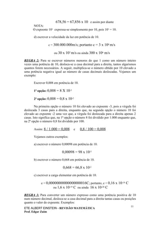 678,56 = 67,856 x 10 e assim por diante
      NOTA:
      O expoente 101 expressa-se simplesmente por 10, pois 101 = 10.

       d) escrever a velocidade da luz em potência de 10.

                  c = 300.000.000m/s; portanto c = 3 x 108 m/s

                      ou 30 x 107 m/s ou ainda 300 x 106 m/s

REGRA 2: Para se escrever números menores do que 1 como um número inteiro
vezes uma potência de 10, desloca-se a casa decimal para a direita, tantos algarismos
quantos forem necessários. A seguir, multiplica-se o número obtido por 10 elevado a
uma potência negativa igual ao número de casas decimais deslocadas. Vejamos um
exemplo:

       Escrever 0,008 em potência de 10.

       1ª opção: 0,008 = 8 X 10-3

       2ª opção: 0,008 = 0,8 x 10-2

        Na primeira opção o número 10 foi elevado ao expoente -3, pois a vírgula foi
deslocada 3 casas para a direita, enquanto que, na segunda opção o número 10 foi
elevado ao expoente -2 uma vez que, a vírgula foi deslocada para a direita apenas 2
casas. Isto significa que, na 1ª opção o número 8 foi dividido por 1.000 enquanto que,
na 2ª opção o número 0,8 foi dividido por 100.

       Assim: 8 / 1.000 = 0,008       e    0,8 / 100 = 0,008

       Vejamos outros exemplos:

       a) escrever o número 0,00098 em potência de 10.

                             0,00098 = 98 x 10-5

       b) escrever o número 0,668 em potência de 10.

                             0,668 = 66,8 x 10-2

       c) escrever a carga elementar em potência de 10.

             e = 0,00000000000000000016C; portanto, e = 0,16 x 10-18 C
                     ou 1,6 x 10-19 C ou ainda 16 x 10-20 C

REGRA 3: Para converter um número expresso como uma potência positiva de 10
num número decimal, desloca-se a casa decimal para a direita tantas casas ou posições
quanto o valor do expoente. Exemplos:
                                                                                  11
ETE ALBERT EINSTEIN - REVISÃO MATEMÁTICA
Prof. Edgar Zuim
 