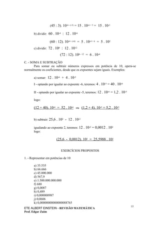 (45 : 3). 10-6 - (-3) = 15 . 10-6 + 3 = 15 . 10-3

       b) dividir: 60 . 10-4 : 12 . 10-6

                   (60 : 12). 10-4 - (-6) = 5 . 10-4 + 6 = 5 . 102
       c) dividir: 72 . 108 : 12 . 1012

                           (72 : 12). 108 - 12 = 6 . 10-4

C. - SOMA E SUBTRAÇÃO
       Para somar ou subtrair números expressos em potência de 10, opera-se
normalmente os coeficientes, desde que os expoentes sejam iguais. Exemplos:

       a) somar: 12 . 10-6 + 4 . 10-5

       I - optando por igualar ao expoente -6, teremos: 4 . 10-5 = 40 . 10-6

       II - optando por igualar ao expoente -5, teremos: 12 . 10-6 = 1,2 . 10-5

       logo:

       (12 + 40). 10-6 = 52 . 10-6 ou (1,2 + 4). 10-5 = 5,2 . 10-5


       b) subtrair: 25,6 . 102 - 12 . 10-2

       igualando ao expoente 2, teremos: 12 . 10-2 = 0,0012 . 102
       logo:

                        (25,6 - 0,0012). 102 = 25,5988 . 102

                            EXERCÍCIOS PROPOSTOS

1. - Representar em potências de 10

       a) 35.535
       b) 66.666
       c) 45.000.000
       d) 567,9
       e) 1.500.000.000.000
       f) 680
       g) 0,0087
       h) 0,489
       i) 0,000000987
       j) 0,0606
       k) 0,00000000000000088765
                                                                                  13
ETE ALBERT EINSTEIN - REVISÃO MATEMÁTICA
Prof. Edgar Zuim
 