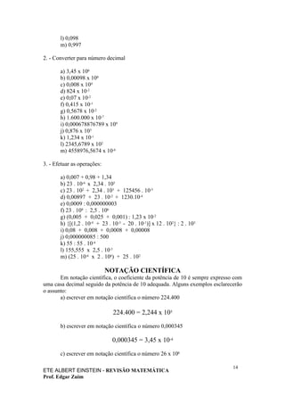 l) 0,098
       m) 0,997

2. - Converter para número decimal

       a) 3,45 x 106
       b) 0,00098 x 108
       c) 0,008 x 104
       d) 824 x 10-2
       e) 0,07 x 10-2
       f) 0,415 x 10-1
       g) 0,5678 x 10-2
       h) 1.600.000 x 10-7
       i) 0,000678876789 x 109
       j) 0,876 x 103
       k) 1,234 x 10-1
       l) 2345,6789 x 102
       m) 4558976,5674 x 10-6

3. - Efetuar as operações:

       a) 0,007 + 0,98 + 1,34
       b) 23 . 10-6 x 2,34 . 105
       c) 23 . 102 + 2,34 . 103 + 125456 . 10-5
       d) 0,00897 + 23 . 10-2 + 1230.10-4
       e) 0,0009 : 0,000000003
       f) 23 . 108 : 2,5 . 106
       g) (0,005 + 0,025 + 0,001) : 1,23 x 10-2
       h) {[(1,2 . 10-4 + 23 . 10-3 - 20 . 10-1)] x 12 . 102} : 2 . 103
       i) 0,08 + 0,008 + 0,0008 + 0,00008
       j) 0,000000085 : 500
       k) 55 : 55 . 10-4
       l) 155,555 x 2,5 . 10-5
       m) (25 . 10-6 x 2 . 106) + 25 . 102

                             NOTAÇÃO CIENTÍFICA
       Em notação científica, o coeficiente da potência de 10 é sempre expresso com
uma casa decimal seguido da potência de 10 adequada. Alguns exemplos esclarecerão
o assunto:
       a) escrever em notação científica o número 224.400

                               224.400 = 2,244 x 105

       b) escrever em notação científica o número 0,000345

                               0,000345 = 3,45 x 10-4

       c) escrever em notação científica o número 26 x 106

                                                                               14
ETE ALBERT EINSTEIN - REVISÃO MATEMÁTICA
Prof. Edgar Zuim
 