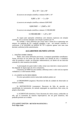 26 x 106 = 2,6 x 107

       d) escrever em notação científica o número 0,001 x 10-3

                            0,001 x 10-3 = 1 x 10-6

       e) escrever em notação científica o número 0,0015685

                          0,0015685 = 1,5685 x 10-3

       f) escrever em notação científica o número 12.500.000.000

                        12.500.000.000 = 1,25 x 1010

        As regras para operações aritméticas com números expressos em notação
científica, são as mesmas adotadas com relação à potência de 10.
        Na verdade, a única diferença que existe entre a forma de se representar um
número em potência de 10 e notação científica é que , em notação científica o
coeficiente a ser precedido da potência de 10 é expresso apenas com uma casa
decimal, conforme já dito anteriormente.

                    ALGARISMOS SIGNIFICATIVOS

1. - NOÇÕES SOBRE ERROS
       Medir, entre outras definições prováveis, é comparar quantidades semelhantes.
Assim, devemos ter em mente que toda medida vem afetada de erro; o verdadeiro
valor da grandeza a medir, em princípio indeterminável, cai dentro de um intervalo
centrado no valor numérico da medida.

        A preocupação de quem mede é então, tornar esse intervalo o menor possível.
Isto depende de alguns tipos de erros costumeiros.
        Chamamos de ERRO de uma medida a diferença entre o valor real (ou suposto
verdadeiro) e o efetivamente obtido.

2. - CLASSIFICAÇÃO DOS ERROS
       Os erros que podem ocorrer numa dada medição podem ser:

        a) GROSSEIROS (enganos): Decorrem da falta de cuidado do observador ao
realizar a medida;

        b) SISTEMÁTICOS (constantes): Decorrem da falta de precisão ou
sensibilidade do instrumento, do método empregado na experiência, bem como, do
próprio observador;

      c) ACIDENTAIS (fortuitos): Esses decorrem de várias causas, conhecidas ou
não, que se acumulam de maneira imperceptível; são em geral aleatórios, não
podendo portanto ser evitados.


                                                                                15
ETE ALBERT EINSTEIN - REVISÃO MATEMÁTICA
Prof. Edgar Zuim
 