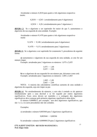 Arredondar o número 4,2634 para quatro e três algarismos respectiva-
      mente:

                  4,2634 = 4,263 ( arredondamento para 4 algarismos)

                   4,2634 = 4,26 ( arredondamento para 3 algarismos )

REGRA 2: Se o algarismo a ser suprimido for maior do que 5, aumentamos o
algarismo da sua esquerda de uma unidade. Exemplo:

      Arredondar o número 9,1478 para quatro e três algarismos respectiva-
      mente

               9,1478 = 9,148 ( arredondamento para 4 algarismos)

               9,1478 = 9,15 ( arredondamento para 3 algarismos)

REGRA 3: Se o algarismo a ser suprimido for exatamente 5, procedemos da seguinte
forma:

      a) aumentamos o algarismo da sua esquerda de uma unidade, se este for um
número ímpar:
      Exemplo: arredondar para 3 algarismos os números: 1,875 e 2,655

                                  1,875 = 1,88
                                  2,655 = 2,66

      b) se o algarismo da sua esquerda for um número par, deixamos como está:
      Exemplo: arredondar para 3 algarismos os números: 1,885 e 2,665

                                    1,885 = 1,88
                                    2,665 = 2,66
       NOTA: A maioria das calculadoras científicas aumenta de uma unidade o
algarismo da esquerda, seja este ímpar ou par.

REGRA 4: No arredondamento de números, o zero não é contado se ele aparecer
imediatamente após a casa decimal e se for seguido por outros algarismos
significativos. Esses zeros devem ser mantidos e a contagem dos algarismos
significativos deve começar pelo primeiro algarismo significativo além deles.
        O número 0,0000012, por exemplo, tem dois algarismos significativos, que
são 1 e 2, e os zeros precedentes não são contados.

      Exemplos:

      a) arredondar o número 0,003844 para 3 algarismos significativos

                              0,003844 = 0,00384

      b) arredondar o número 0,000000129 para 2 algarismos significativos
                                                                             17
ETE ALBERT EINSTEIN - REVISÃO MATEMÁTICA
Prof. Edgar Zuim
 