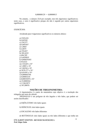 0,000000129 = 0,00000013

        No entanto, o número 22,0 por exemplo, tem três algarismos significativos;
neste caso, o zero é significativo porque ele não é seguido por outros algarismos
significativos.


EXERCÍCIOS:

       Arredonde para 4 algarismos significativos os números abaixo:

       a) 2345,634
       b) 0,02345
       c) 234,577
       d) 0,003567
       e) 1,8665
       f) 2,8875
       g) 234,667
       h) 305,4222
       i) 496,705
       j) 5,6428855
       k) 0,004476565
       l) 45,6222
       m) 124,665 x 10-5
       n) 1,0003 x 105
       o) 3,86544 x 102
       p) 5678,377 x 10-3
       q) 0,01645 x 10-6
       r) 0,000045768
       s) 0,00083234
       t) 0,00034459 x 10-5
       u) 23,0000564
       v) 2.340,9875
       x) 367,00076

                    NOÇÕES DE TRIGONOMETRIA
        A trigonometria é a parte da matemática cujo objetivo é a resolução dos
triângulos por meio do cálculo.
        TRIÂNGULO é um polígono de três ângulos e três lados, que podem ser
assim classificados:

       a) EQÜILÁTERO: três lados iguais

       b) ISÓSCELES: dois lados iguais

       c) ESCALENO: três lados diferentes

       d) RETÂNGULO: dois lados iguais ou três lados diferentes e que tenha um
                                                                              18
ETE ALBERT EINSTEIN - REVISÃO MATEMÁTICA
Prof. Edgar Zuim
 