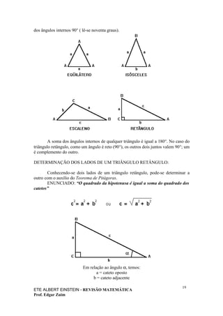 dos ângulos internos 90° ( lê-se noventa graus).




        A soma dos ângulos internos de qualquer triângulo é igual a 180°. No caso do
triângulo retângulo, como um ângulo é reto (90°), os outros dois juntos valem 90°; um
é complemento do outro.

DETERMINAÇÃO DOS LADOS DE UM TRIÂNGULO RETÂNGULO:

       Conhecendo-se dois lados de um triângulo retângulo, pode-se determinar a
outro com o auxílio do Teorema de Pitágoras.
       ENUNCIADO: “O quadrado da hipotenusa é igual a soma do quadrado dos
catetos”




                           Em relação ao ângulo α, temos:
                                  a = cateto oposto
                                b = cateto adjacente

                                                                                 19
ETE ALBERT EINSTEIN - REVISÃO MATEMÁTICA
Prof. Edgar Zuim
 