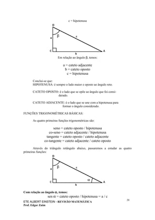 c = hipotenusa




                         Em relação ao ângulo β, temos:

                             a = cateto adjacente
                              b = cateto oposto
                                c = hipotenusa

      Conclui-se que:
      HIPOTENUSA: é sempre o lado maior e oposto ao ângulo reto.

      CATETO OPOSTO: é o lado que se opõe ao ângulo que foi consi-
                    derado.

      CATETO ADJACENTE: é o lado que se une com a hipotenusa para
                     formar o ângulo considerado.

FUNÇÕES TRIGONOMÉTRICAS BÁSICAS:

      As quatro primeiras funções trigonométricas são:

                    seno = cateto oposto / hipotenusa
                 co-seno = cateto adjacente / hipotenusa
               tangente = cateto oposto / cateto adjacente
              co-tangente = cateto adjacente / cateto oposto

       Através do triângulo retângulo abaixo, passaremos a estudar as quatro
primeiras funções:




Com relação ao ângulo α, temos:
                 sen α = cateto oposto / hipotenusa = a / c
                                                                        20
ETE ALBERT EINSTEIN - REVISÃO MATEMÁTICA
Prof. Edgar Zuim
 