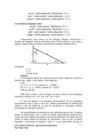 cos α = cateto adjacente / hipotenusa = b / c
                tg α = cateto oposto / cateto adjacente = a / b
               cotg α = cateto adjacente / cateto oposto = b / a

Com relação ao ângulo β, temos:
                  sen β = cateto oposto / hipotenusa = b / c
                cos β = cateto adjacente / hipotenusa = a / c
                tgβ = cateto oposto / cateto adjacente = b / a
               cotgβ = cateto adjacente / cateto oposto = a / b

       Conhecendo-se dois valores em um triângulo retângulo, aplicando-se o
Teorema de Pitágoras, pode-se determinar outros valores faltantes, como lados e
ângulos. Vejamos alguns exemplos, considerando o triângulo retângulo abaixo:




a) Supondo:
               a=3
               b=5
               Calcule α e β
       Solução:
       Como dispomos apenas dos valores dos catetos oposto e adjacente, usaremos a
fórmula: tgα = tgαβ = cateto oposto / cateto adjacente
       Logo:
       α = a / b = 3 / 5 = 0,6 ; portanto: α = 30,964°
       β = b / a = 5 / 3 = 1,66667; portanto: β = 59,036°
       onde: α + β = 90°

        OBS: Para se obter o valor do ângulo em graus, utiliza-se nas calculadoras
científicas as funções: sen-1, cos-1 e tg-1 (sin-1, cos-1 e tan-1).

        O valor do ângulo α foi calculado introduzindo-se 0,6 na calculadora,
pressionando-se logo a seguir a tecla tan-1. Idêntico procedimento foi adotado para
calcular o valor do ângulo β, ou seja, foi introduzido na calculadora 1,66667,
pressionando-se logo após a tecla tan-1.

       Na impossibilidade da utilização de uma calculadora para tal fim, os ângulos
podem ser determinados com o auxílio de tabelas trigonométricas disponíveis na
maioria dos livros didáticos destinados ao ensino de matemática. No entanto, precisão
melhor se obtém quando da utilização de calculadoras, uma vez que, as tabelas
fornecidas incrementam os ângulos a cada 1°, o que impossibilita precisão na
                                                                                 21
ETE ALBERT EINSTEIN - REVISÃO MATEMÁTICA
Prof. Edgar Zuim
 